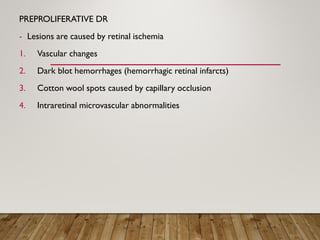 PREPROLIFERATIVE DR
- Lesions are caused by retinal ischemia
1. Vascular changes
2. Dark blot hemorrhages (hemorrhagic retinal infarcts)
3. Cotton wool spots caused by capillary occlusion
4. Intraretinal microvascular abnormalities
 
