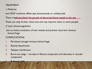 TREATMENT
1. Medicine
anti-VEGF medicine: aflibercept, bevacizumab, or ranibizumab.
These medicines block the growth of abnormal blood vessels in the eye.
These can stop further vision loss and may improve vision in some people.
2. Laser photocoagulation
aim: to induce involution of new vessels and prevent recurrent vitreous
hemorrhage
COMPLICATIONS
1. Persistent intragel vitreous hemorrhage
2. Retinal detachment
3. Opaque membranes
4. Burnt-out stage – increase in fibrous component and decrease in vascular
component
5. Rubeosis iridis
 