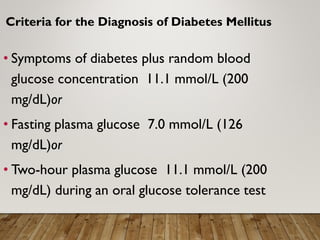 Criteria for the Diagnosis of Diabetes Mellitus
• Symptoms of diabetes plus random blood
glucose concentration 11.1 mmol/L (200
mg/dL)or
• Fasting plasma glucose 7.0 mmol/L (126
mg/dL)or
• Two-hour plasma glucose 11.1 mmol/L (200
mg/dL) during an oral glucose tolerance test
 