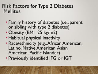 Risk Factors for Type 2 Diabetes
Mellitus
•Family history of diabetes (i.e., parent
or sibling with type 2 diabetes)
•Obesity (BMI 25 kg/m2)
•Habitual physical inactivity
•Race/ethnicity (e.g.,African American,
Latino, Native American,Asian
American, Pacific Islander)
•Previously identified IFG or IGT
 