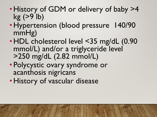 •History of GDM or delivery of baby >4
kg (>9 lb)
•Hypertension (blood pressure 140/90
mmHg)
•HDL cholesterol level <35 mg/dL (0.90
mmol/L) and/or a triglyceride level
>250 mg/dL (2.82 mmol/L)
•Polycystic ovary syndrome or
acanthosis nigricans
•History of vascular disease
 