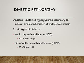 DIABETIC RETINOPATHY
Diabetes – sustained hyperglycemia secondary to
lack, or diminished efficacy of endogenous insulin
2 main types of diabetes
• Insulin dependent diabetes (IDD)
• 10 -20 years of age
• Non-insulin dependent diabetes (NIDD)
• 50 – 70 years old
 
