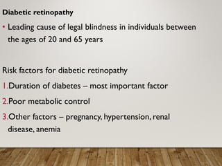Diabetic retinopathy
• Leading cause of legal blindness in individuals between
the ages of 20 and 65 years
Risk factors for diabetic retinopathy
1.Duration of diabetes – most important factor
2.Poor metabolic control
3.Other factors – pregnancy, hypertension, renal
disease, anemia
 