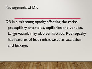 Pathogenesis of DR
DR is a microangiopathy affecting the retinal
precapillary arterioles, capillaries and venules.
Large vessels may also be involved. Retinopathy
has features of both microvascular occlusion
and leakage.
 