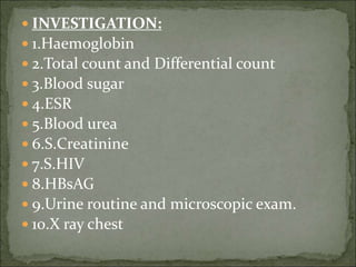  INVESTIGATION:
 1.Haemoglobin
 2.Total count and Differential count
 3.Blood sugar
 4.ESR
 5.Blood urea
 6.S.Creatinine
 7.S.HIV
 8.HBsAG
 9.Urine routine and microscopic exam.
 10.X ray chest
 