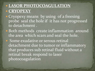  LASOR PHOTOCOAGULATION
 CRYOPEXY
 Cryopexy means by using of a freesing
probe seal the hole if it has not progressed
to detachment .
 Both methods create inflammation around
the area which scars and seal the hole.
 Some exudative or serous retinal
detachment due to tumor or inflammatory
that produces sub retinal fluid without a
retinal break respond to laser
photocoagulation
 