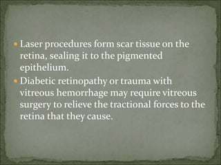  Laser procedures form scar tissue on the
retina, sealing it to the pigmented
epithelium.
 Diabetic retinopathy or trauma with
vitreous hemorrhage may require vitreous
surgery to relieve the tractional forces to the
retina that they cause.
 