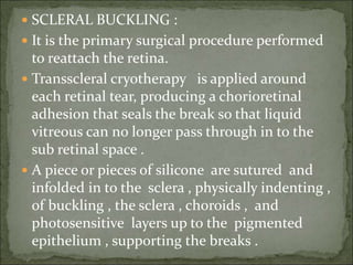 SCLERAL BUCKLING :
 It is the primary surgical procedure performed
to reattach the retina.
 Transscleral cryotherapy is applied around
each retinal tear, producing a chorioretinal
adhesion that seals the break so that liquid
vitreous can no longer pass through in to the
sub retinal space .
 A piece or pieces of silicone are sutured and
infolded in to the sclera , physically indenting ,
of buckling , the sclera , choroids , and
photosensitive layers up to the pigmented
epithelium , supporting the breaks .
 