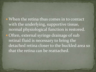  When the retina thus comes in to contact
with the underlying, supportive tissue,
normal physiological function is restored.
 Often, external syringe drainage of sub
retinal fluid is necessary to bring the
detached retina closer to the buckled area so
that the retina can be reattached.
 