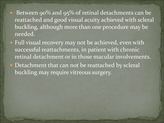 Between 90% and 95% of retinal detachments can be
reattached and good visual acuity achieved with scleral
buckling, although more than one procedure may be
needed.
 Full visual recovery may not be achieved, even with
successful reattachments, in patient with chronic
retinal detachment or in those macular involvements.
 Detachment that can not be reattached by scleral
buckling may require vitreous surgery.
 