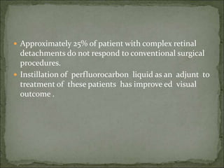  Approximately 25% of patient with complex retinal
detachments do not respond to conventional surgical
procedures.
 Instillation of perfluorocarbon liquid as an adjunt to
treatment of these patients has improve ed visual
outcome .
 