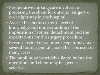  Preoperative nursing care involves to
preparing the client for out-door surgery or
over night stay in the hospital .
 Assess the clients current level of
knowledge and understanding of the
implication of retinal detachment and the
expectations for the surgery procedure.
 Because retinal detachment repair may take
several hours, general anaesthesia is used in
many cases.
 The pupil must be widely dilated before the
operation, and client may be given a
sedative.
 
