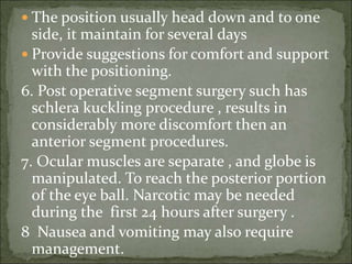  The position usually head down and to one
side, it maintain for several days
 Provide suggestions for comfort and support
with the positioning.
6. Post operative segment surgery such has
schlera kuckling procedure , results in
considerably more discomfort then an
anterior segment procedures.
7. Ocular muscles are separate , and globe is
manipulated. To reach the posterior portion
of the eye ball. Narcotic may be needed
during the first 24 hours after surgery .
8 Nausea and vomiting may also require
management.
 