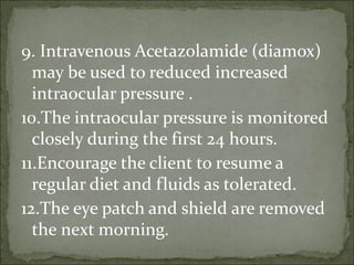 9. Intravenous Acetazolamide (diamox)
may be used to reduced increased
intraocular pressure .
10.The intraocular pressure is monitored
closely during the first 24 hours.
11.Encourage the client to resume a
regular diet and fluids as tolerated.
12.The eye patch and shield are removed
the next morning.
 