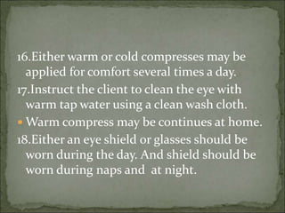 16.Either warm or cold compresses may be
applied for comfort several times a day.
17.Instruct the client to clean the eye with
warm tap water using a clean wash cloth.
 Warm compress may be continues at home.
18.Either an eye shield or glasses should be
worn during the day. And shield should be
worn during naps and at night.
 
