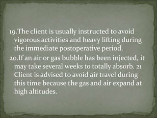 19.The client is usually instructed to avoid
vigorous activities and heavy lifting during
the immediate postoperative period.
20.If an air or gas bubble has been injected, it
may take several weeks to totally absorb. 21
Client is advised to avoid air travel during
this time because the gas and air expand at
high altitudes.
 