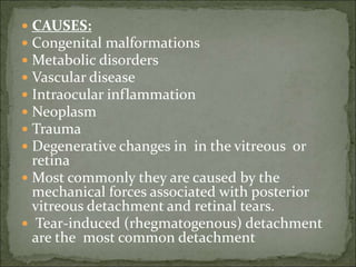  CAUSES:
 Congenital malformations
 Metabolic disorders
 Vascular disease
 Intraocular inflammation
 Neoplasm
 Trauma
 Degenerative changes in in the vitreous or
retina
 Most commonly they are caused by the
mechanical forces associated with posterior
vitreous detachment and retinal tears.
 Tear-induced (rhegmatogenous) detachment
are the most common detachment
 