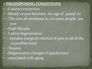  PREDISPOSING CONDITIONS
 -Cataract extraction
 -Mostly occurs between the age of 50and 70
 -The over all incidence is 1 in 15000 people per
year
 -High Myopia
 -Lattice degeneration
 - Aphakia (surgical removal of part or all of the
crystalline lens)
 -Trauma
 -Degenerative changes (Liquefaction)
 -associated with aging
 