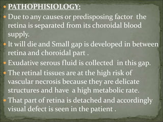  PATHOPHISIOLOGY:
 Due to any causes or predisposing factor the
retina is separated from its choroidal blood
supply.
 It will die and Small gap is developed in between
retina and choroidal part .
 Exudative serous fluid is collected in this gap.
 The retinal tissues are at the high risk of
vascular necrosis because they are delicate
structures and have a high metabolic rate.
 That part of retina is detached and accordingly
visual defect is seen in the patient .
 