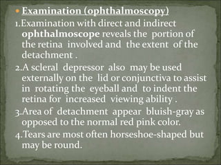  Examination (ophthalmoscopy)
1.Examination with direct and indirect
ophthalmoscope reveals the portion of
the retina involved and the extent of the
detachment .
2.A scleral depressor also may be used
externally on the lid or conjunctiva to assist
in rotating the eyeball and to indent the
retina for increased viewing ability .
3.Area of detachment appear bluish-gray as
opposed to the normal red pink color.
4.Tears are most often horseshoe-shaped but
may be round.
 