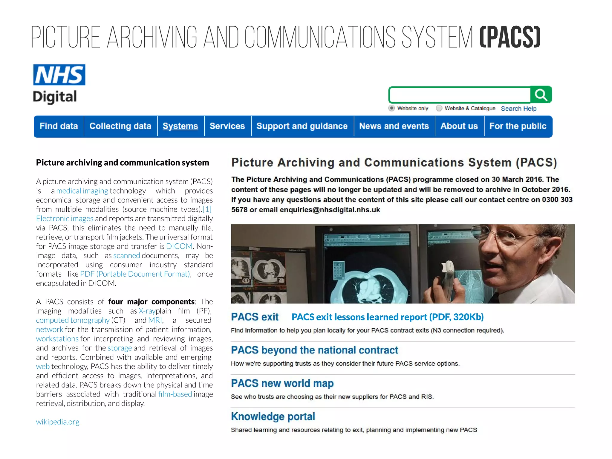 Picture Archiving and Communications System (PACS)
PACS exit lessons learned report (PDF, 320Kb)
Picture archiving and communication system
A picture archiving and communication system (PACS)
is a medical imaging technology which provides
economical storage and convenient access to images
from multiple modalities (source machine types).[1] 
Electronic images and reports are transmitted digitally
via PACS; this eliminates the need to manually file,
retrieve, or transport film jackets. The universal format
for PACS image storage and transfer is DICOM. Non-
image data, such as scanned documents, may be
incorporated using consumer industry standard
formats like PDF (Portable Document Format), once
encapsulated in DICOM.
A PACS consists of four major components: The
imaging modalities such as X-rayplain film (PF), 
computed tomography (CT) and MRI, a secured 
network for the transmission of patient information, 
workstations for interpreting and reviewing images,
and archives for the storage and retrieval of images
and reports. Combined with available and emerging 
web technology, PACS has the ability to deliver timely
and efficient access to images, interpretations, and
related data. PACS breaks down the physical and time
barriers associated with traditional film-based image
retrieval, distribution, and display.
wikipedia.org
 