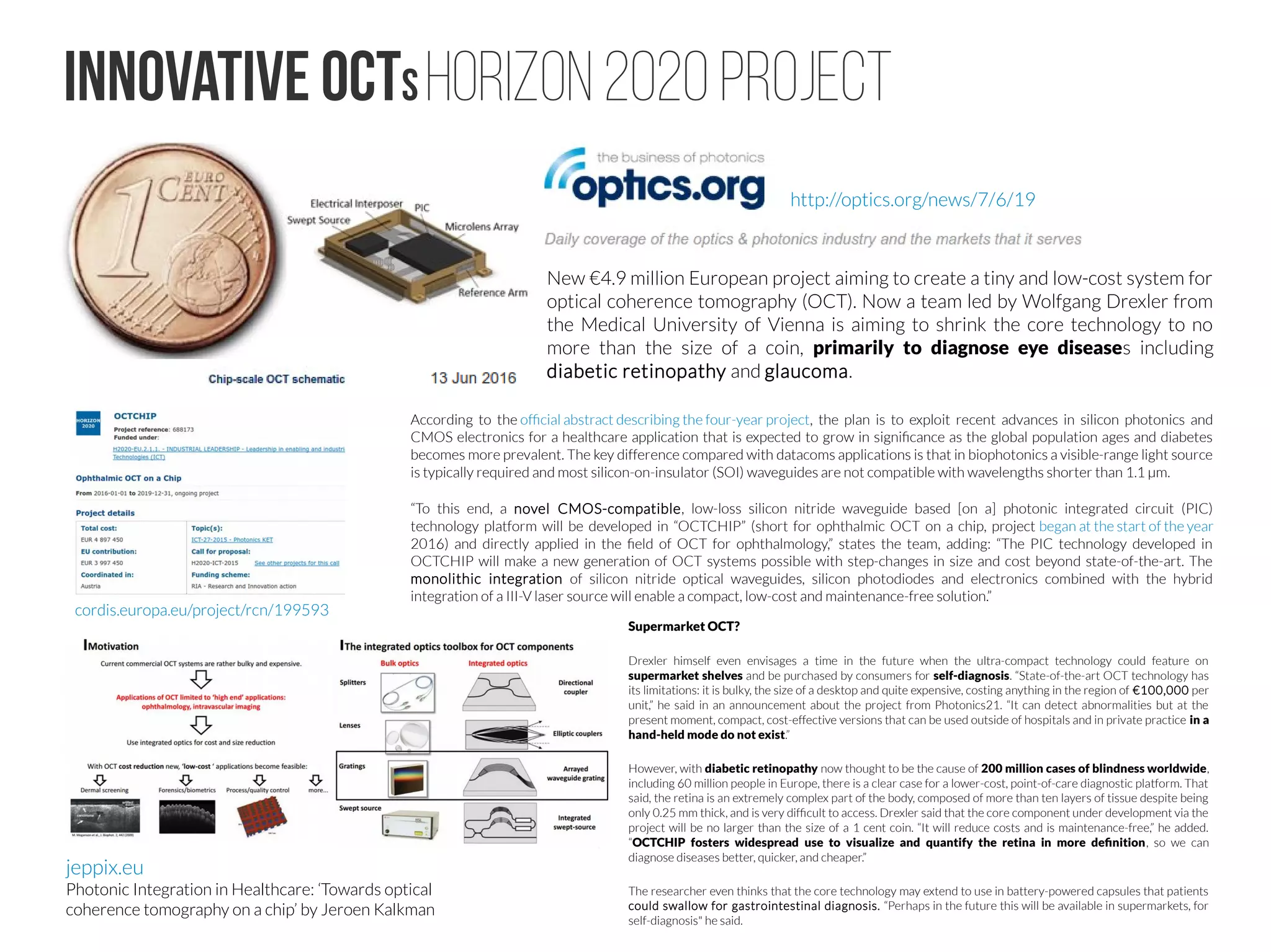 OCT Market #4
Research laboratories serve as the first proving ground for
commercial OCT platforms. In a recent Optics Letters paper,
professor of biomedical engineering Xingde Li and colleagues
Wu Yuan and Jessica Mavadia-Shukla at Johns Hopkins
University (Baltimore, Md., USA) investigated how to optimize
the operational conditions for an ultrahigh-resolution (UHR) OCT
system in the spectral domain using a supercontinuum source
for endoscopic imaging. A supercontinuum source enables a
broader spectral bandwidth, which supports higher
resolution imaging. In their work, Li’s team used a SuperK
Extreme low-noise supercontinuum (SC) source, a compact
tunable laser from NKT Photonics (Birkerød, Denmark). They
were able to optimize the broad bandwidth (approximately
246 nm) around a central wavelength of 800 nm and use an
appropriate power from the SC source to achieve shot-noise-
limited operation in an SC-based UHR-OCT system.
“Because the cost of OCT hardware has been so high,” says Kemp,
“it can be hard to get commercial traction. Ophthalmology has a
large installed base that enables a reasonable profit margin. In
cardiology, the profit comes from the annual sale of thousands of
disposable catheters that go along with the OCT system. But in
other markets, the cost must be low at the component level to
reduce the initial cost barrier.” Axsun decreases the cost by
integrating very small, lower-power laser beams with Ethernet-
based data acquisition electronics.
Another shifting paradigm is the size of OCT platforms. The typical
large, bulky, roll-around console is expensive in terms of
infrastructure and workflow complexity needed to obtain an OCT
image, according to Kemp. “The system has to be rolled in, plugged
in, booted up, and it takes up a large area in the office,” said Kemp.
Incorporating their more integrated, low-power, laptop- and tablet-
ready laser beam component, Axsun demonstrated a one-off SS-
OCT system at the Photonics West 2016 conference in February
that is briefcase-sized, battery-powered and pointing to the future.
The demo featured a 100-kHz swept laser (customizable to either
1060 or 1310 nm), a hand-held probe, and scan rates of more than
125 frames/s. Just as new types of ultrasound equipment are
becoming more shoebox-sized with the same level of image quality,
smaller OCT platforms seemed destined to follow.
SD-OCT is a solid technology with room for market growth, but it
has its challenges. The SD-OCT platform uses a wide wavelength
band to reflect off the different layers in the eye. The deeper parts
of the eye are imaged with the higher-frequency interference
fringes, which are more difficult to detect, producing a lower-
signal-to-noise image of the deeper structures.
In the past year or two, according to Nate Kemp, market
development manager at Axsun Technologies (Billerica, Mass.,
USA), another OCT technology has begun to make waves, shifting
the attention away from SD-OCT: swept-source OCT (SS-OCT).
Companies are in a race to launch SS-OCT platforms that can create
high-resolution images that are deeper, wider and more detailed
than previous OCT platforms.
In comparison to SD-OCT, SS-OCT uses a tunable laser to rapidly
scan at rates of up to 100,000 A-scans/s sequentially through a
range of wavelengths to assemble the B-scan cross-sectional image,
often in a fraction of a second. The optic nerve head, sclera, vitreous
and choroid structures can be imaged all in one fast, detailed scan.
While SD-OCT systems are typically based on a central laser
wavelength of 840 or 850 nm, swept-source tunable laser systems
are centered around 1 µm (for example, at 1030, 1050 or 1060
nm), which penetrates tissue more deeply than 850 nm. The longer
wavelengths can penetrate opaque media such as cataracts more
effectively, and provide the most accurate biometry measurements
possible for the best selection of an intraocular lens (IOL) before
cataract surgery.
SWEPT-SOURCE OCTCOST and SIZE of OCTSUPERCONTINUUM SOURCE
 