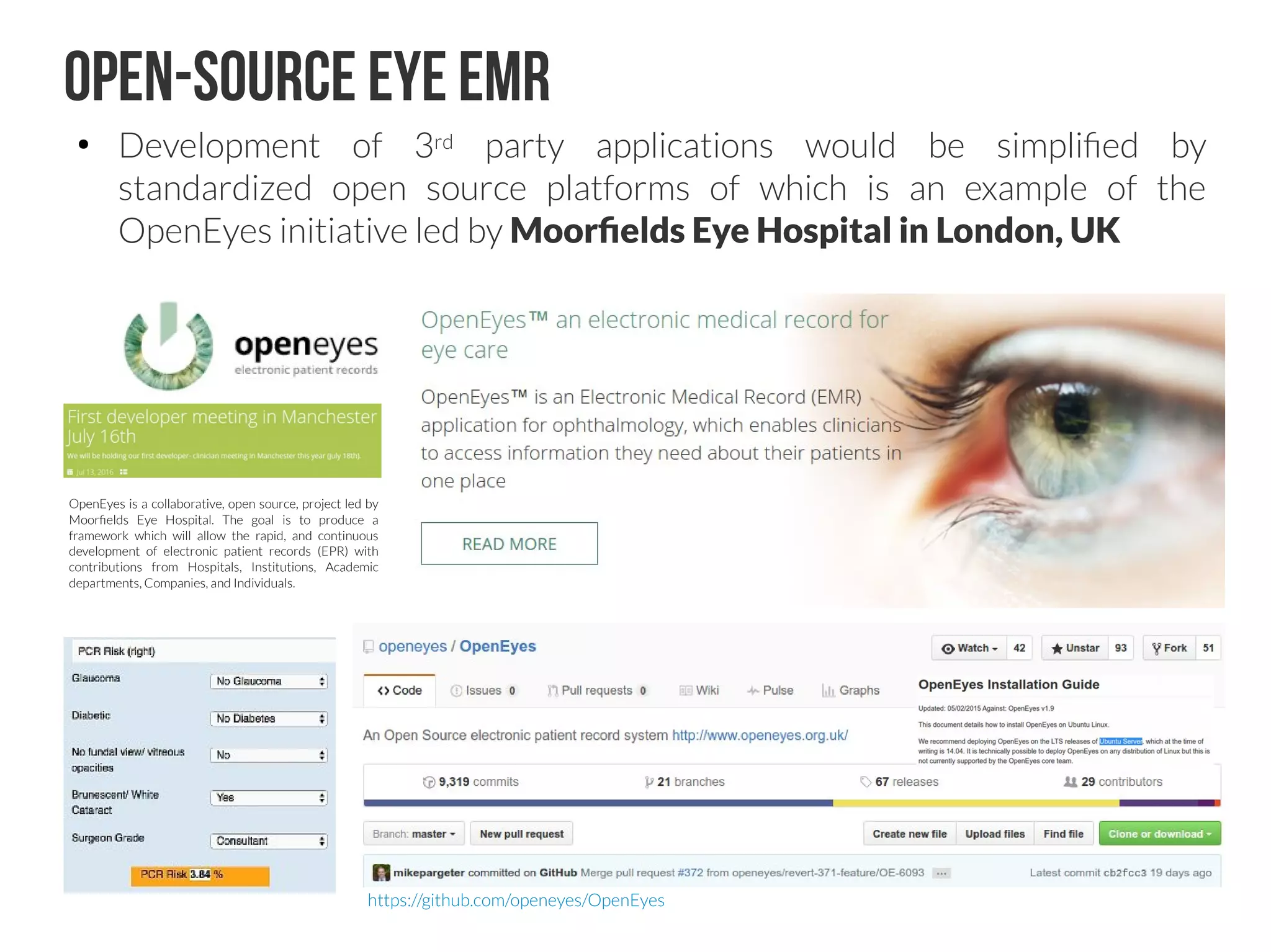 OpenMRS
https://github.com/openmrs
http://openmrs.org
Software is available under the 
Mozilla Public License 2.0 with Healthcare Disclaimer (MPL 2.0 HD).What technologies is OpenMRS built on?
OpenMRS is programmed in Java and the core application works through a web-browser. Hibernate is
used as an interface layer to the database. Tomcat is used as the web application server. The back end
database is currently in MySQL. The system creates XML schemas for form design. Form design and
form data entry is currently done in Microsoft Infopath, HTML, or XForms. When form data entered is
submitted, it is converted into a HL7 message before going into the database.
 