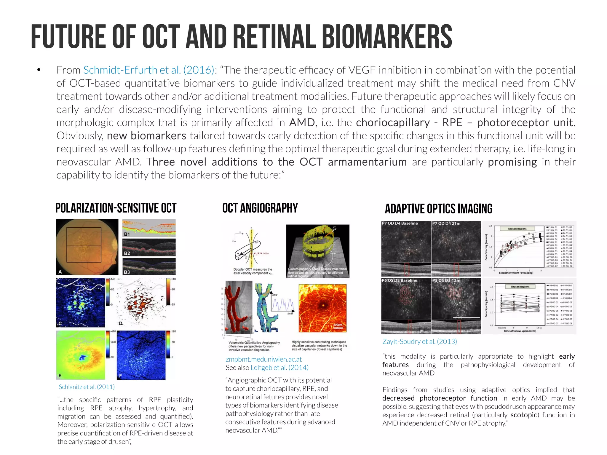 Future of OCT and retinal biomarkers
●
From Schmidt-Erfurth et al. (2016): “The therapeutic efficacy of VEGF inhibition in combination with the potential
of OCT-based quantitative biomarkers to guide individualized treatment may shift the medical need from CNV
treatment towards other and/or additional treatment modalities. Future therapeutic approaches will likely focus on
early and/or disease-modifying interventions aiming to protect the functional and structural integrity of the
morphologic complex that is primarily affected in AMD, i.e. the choriocapillary - RPE – photoreceptor unit.
Obviously, new biomarkers tailored towards early detection of the specific changes in this functional unit will be
required as well as follow-up features defining the optimal therapeutic goal during extended therapy, i.e. life-long in
neovascular AMD. Three novel additions to the OCT armamentarium are particularly promising in their
capability to identify the biomarkers of the future:”
Polarization-sensitive OCT OCT angiography Adaptiveopticsimaging
“this modality is particularly appropriate to highlight early
features during the pathophysiological development of
neovascular AMD
Findings from studies using adaptive optics implied that
decreased photoreceptor function in early AMD may be
possible, suggesting that eyes with pseudodrusen appearance may
experience decreased retinal (particularly scotopic) function in
AMD independent of CNV or RPE atrophy.”
“...the specific patterns of RPE plasticity
including RPE atrophy, hypertrophy, and
migration can be assessed and quantified).
Moreover, polarization-sensitiv e OCT allows
precise quantification of RPE-driven disease at
the early stage of drusen”,
“Angiographic OCT with its potential
to capture choriocapillary, RPE, and
neuroretinal fetures provides novel
types of biomarkers identifying disease
pathophysiology rather than late
consecutive features during advanced
neovascular AMD.””
Schlanitz et al. (2011)
zmpbmt.meduniwien.ac.at
See also Leitgeb et al. (2014)
Zayit-Soudry et al. (2013)
 