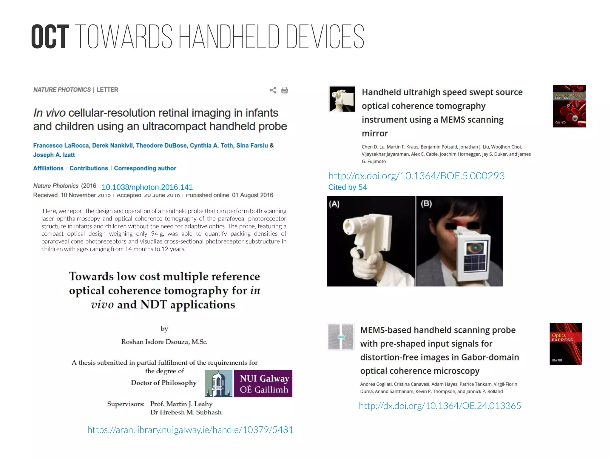 OCT towards handheld devices
http://dx.doi.org/10.1364/BOE.5.000293
Cited by 5410.1038/nphoton.2016.141
http://dx.doi.org/10.1364/OE.24.013365
 Here, we report the design and operation of a handheld probe that can perform both scanning
laser ophthalmoscopy and optical coherence tomography of the parafoveal photoreceptor
structure in infants and children without the need for adaptive optics. The probe, featuring a
compact optical design weighing only 94 g, was able to quantify packing densities of 
parafoveal cone photoreceptors and visualize cross-sectional photoreceptor substructure in
children with ages ranging from 14 months to 12 years.   
https://aran.library.nuigalway.ie/handle/10379/5481
 