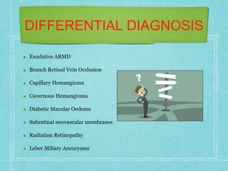 DIFFERENTIAL DIAGNOSIS
Exudative ARMD
Branch Retinal Vein Occlusion
Capillary Hemangioma
Cavernous Hemangioma
Diabetic Macular Oedema
Subretinal neovascular membranes
Radiation Retinopathy
Leber Miliary Aneurysms
 