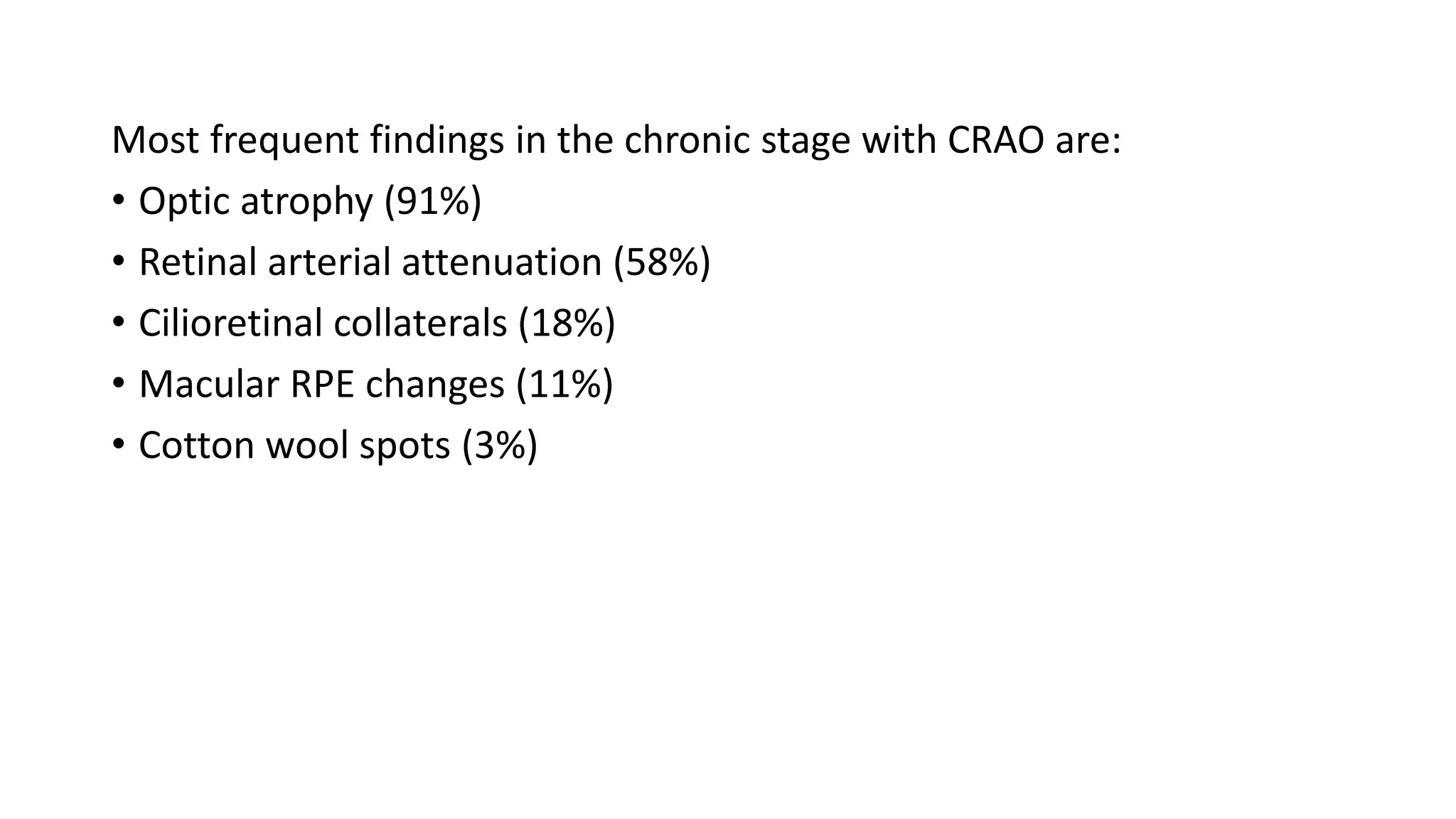 Most frequent findings in the chronic stage with CRAO are:
• Optic atrophy (91%)
• Retinal arterial attenuation (58%)
• Cilioretinal collaterals (18%)
• Macular RPE changes (11%)
• Cotton wool spots (3%)
 