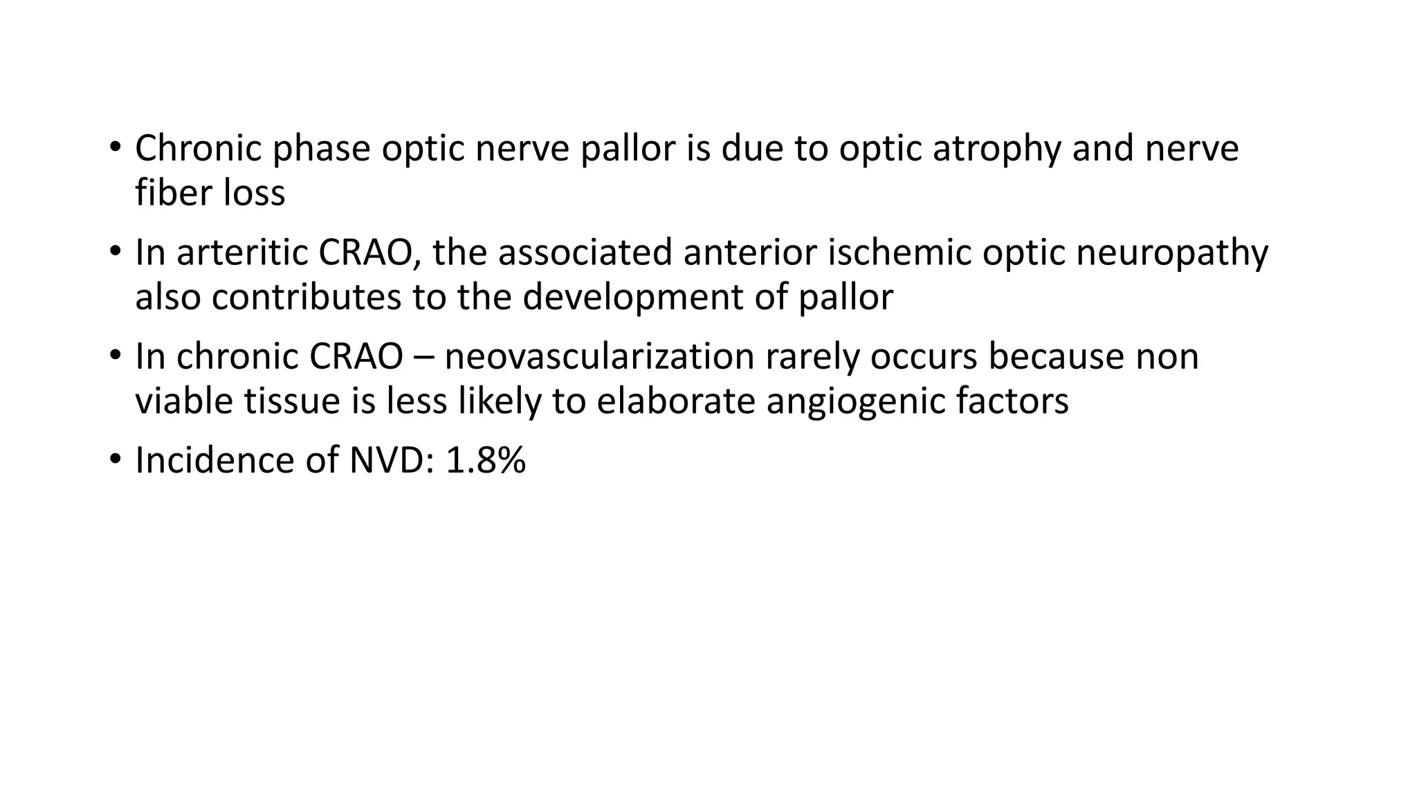• Chronic phase optic nerve pallor is due to optic atrophy and nerve
fiber loss
• In arteritic CRAO, the associated anterior ischemic optic neuropathy
also contributes to the development of pallor
• In chronic CRAO – neovascularization rarely occurs because non
viable tissue is less likely to elaborate angiogenic factors
• Incidence of NVD: 1.8%
 