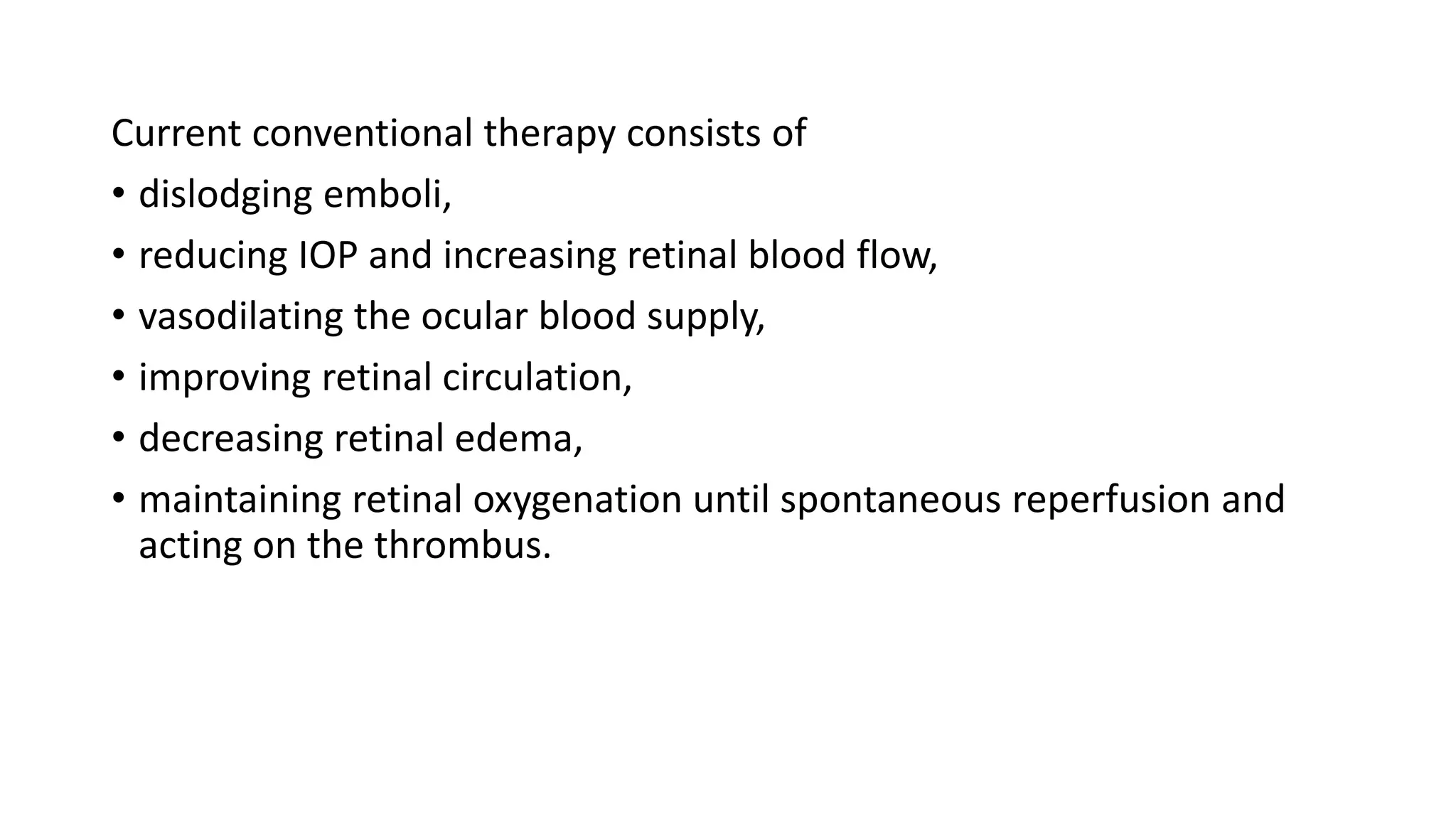 Current conventional therapy consists of
• dislodging emboli,
• reducing IOP and increasing retinal blood flow,
• vasodilating the ocular blood supply,
• improving retinal circulation,
• decreasing retinal edema,
• maintaining retinal oxygenation until spontaneous reperfusion and
acting on the thrombus.
 