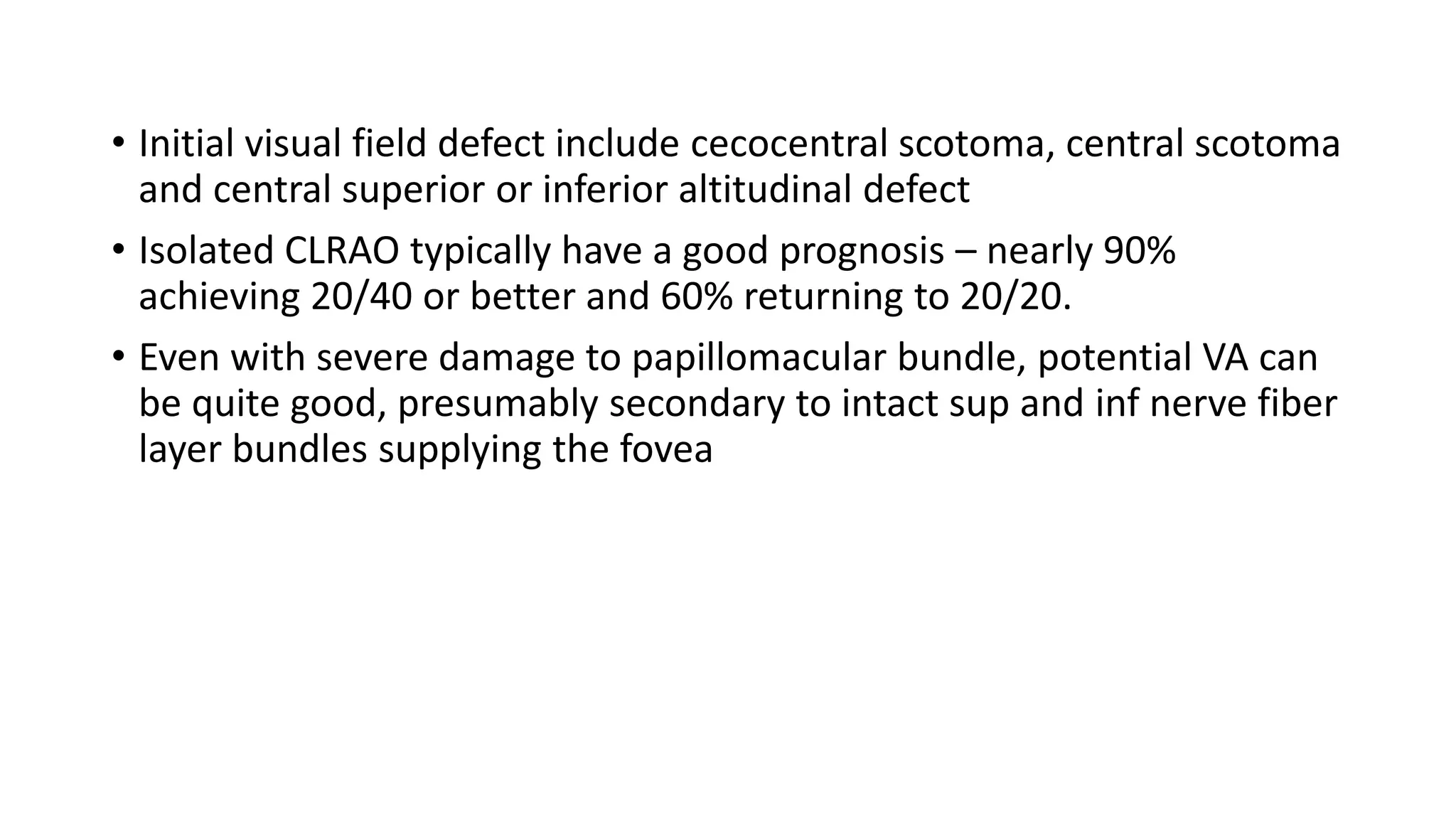 • Initial visual field defect include cecocentral scotoma, central scotoma
and central superior or inferior altitudinal defect
• Isolated CLRAO typically have a good prognosis – nearly 90%
achieving 20/40 or better and 60% returning to 20/20.
• Even with severe damage to papillomacular bundle, potential VA can
be quite good, presumably secondary to intact sup and inf nerve fiber
layer bundles supplying the fovea
 