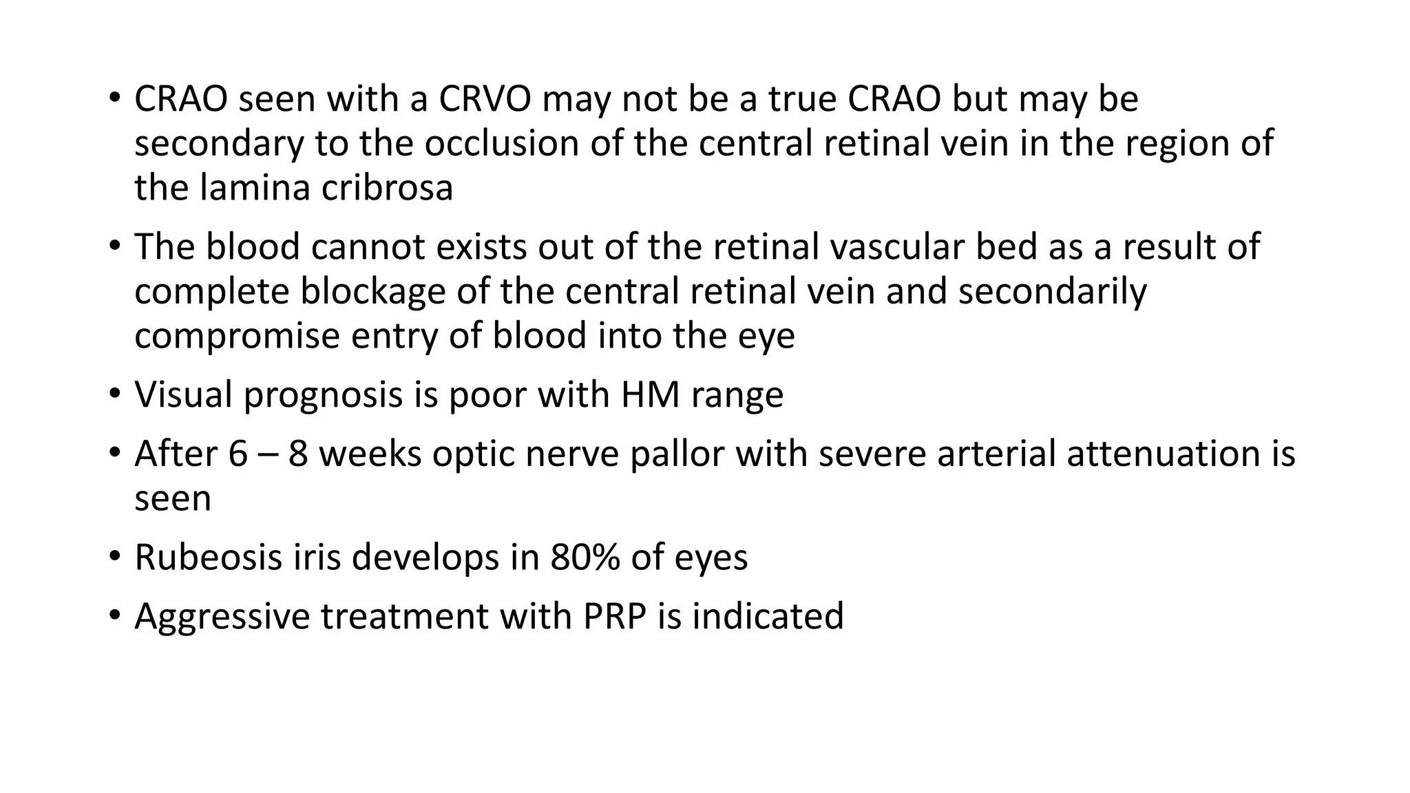 • CRAO seen with a CRVO may not be a true CRAO but may be
secondary to the occlusion of the central retinal vein in the region of
the lamina cribrosa
• The blood cannot exists out of the retinal vascular bed as a result of
complete blockage of the central retinal vein and secondarily
compromise entry of blood into the eye
• Visual prognosis is poor with HM range
• After 6 – 8 weeks optic nerve pallor with severe arterial attenuation is
seen
• Rubeosis iris develops in 80% of eyes
• Aggressive treatment with PRP is indicated
 