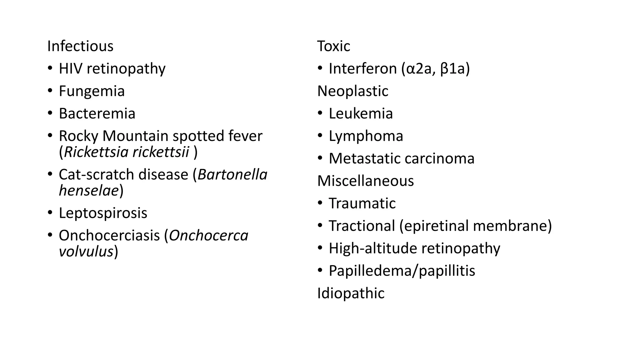 Infectious
• HIV retinopathy
• Fungemia
• Bacteremia
• Rocky Mountain spotted fever
(Rickettsia rickettsii )
• Cat-scratch disease (Bartonella
henselae)
• Leptospirosis
• Onchocerciasis (Onchocerca
volvulus)
Toxic
• Interferon (α2a, β1a)
Neoplastic
• Leukemia
• Lymphoma
• Metastatic carcinoma
Miscellaneous
• Traumatic
• Tractional (epiretinal membrane)
• High-altitude retinopathy
• Papilledema/papillitis
Idiopathic
 