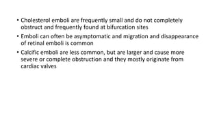 • Cholesterol emboli are frequently small and do not completely
obstruct and frequently found at bifurcation sites
• Emboli can often be asymptomatic and migration and disappearance
of retinal emboli is common
• Calcific emboli are less common, but are larger and cause more
severe or complete obstruction and they mostly originate from
cardiac valves
 
