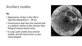 Ancillary studies
FA:
• Appearance of dye in the CRA is
typically delayed by 5 – 20 sec
• Fluorescence dye lines the arterial wall
in a pattern similar to the laminar flow
filling of normal retinal veins
• In cases with visible intra arterial
emboli, the AV transit time is even
more delayed
 
