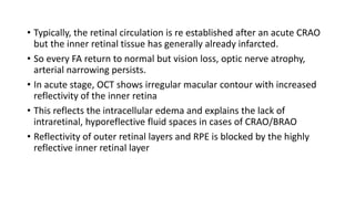 • Typically, the retinal circulation is re established after an acute CRAO
but the inner retinal tissue has generally already infarcted.
• So every FA return to normal but vision loss, optic nerve atrophy,
arterial narrowing persists.
• In acute stage, OCT shows irregular macular contour with increased
reflectivity of the inner retina
• This reflects the intracellular edema and explains the lack of
intraretinal, hyporeflective fluid spaces in cases of CRAO/BRAO
• Reflectivity of outer retinal layers and RPE is blocked by the highly
reflective inner retinal layer
 