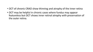 • OCT of chronic CRAO show thinning and atrophy of the inner retina
• OCT may be helpful in chronic cases where fundus may appear
featureless but OCT shows inner retinal atrophy with preservation of
the outer retina.
 