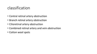 classification
• Central retinal artery obstruction
• Branch retinal artery obstruction
• Cilioretinal artery obstruction
• Combined retinal artery and vein obstruction
• Cotton wool spots
 