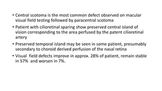 • Central scotoma is the most common defect observed on macular
visual field testing followed by paracentral scotoma
• Patient with cilioretinal sparing show preserved central island of
vision corresponding to the area perfused by the patent cilioretinal
artery
• Preserved temporal island may be seen in some patient, presumably
secondary to choroid derived perfusion of the nasal retina
• Visual field defects improve in approx. 28% of patient, remain stable
in 57% and worsen in 7%.
 