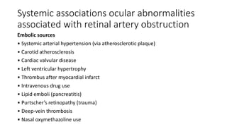 Systemic associations ocular abnormalities
associated with retinal artery obstruction
Embolic sources
• Systemic arterial hypertension (via atherosclerotic plaque)
• Carotid atherosclerosis
• Cardiac valvular disease
• Left ventricular hypertrophy
• Thrombus after myocardial infarct
• Intravenous drug use
• Lipid emboli (pancreatitis)
• Purtscher’s retinopathy (trauma)
• Deep-vein thrombosis
• Nasal oxymethazoline use
 
