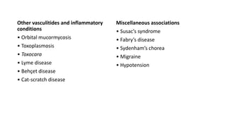 Other vasculitides and inflammatory
conditions
• Orbital mucormycosis
• Toxoplasmosis
• Toxocara
• Lyme disease
• Behçet disease
• Cat-scratch disease
Miscellaneous associations
• Susac’s syndrome
• Fabry’s disease
• Sydenham’s chorea
• Migraine
• Hypotension
 