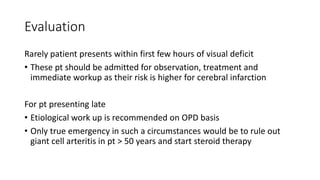 Evaluation
Rarely patient presents within first few hours of visual deficit
• These pt should be admitted for observation, treatment and
immediate workup as their risk is higher for cerebral infarction
For pt presenting late
• Etiological work up is recommended on OPD basis
• Only true emergency in such a circumstances would be to rule out
giant cell arteritis in pt > 50 years and start steroid therapy
 