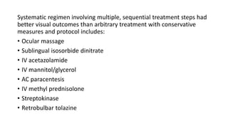 Systematic regimen involving multiple, sequential treatment steps had
better visual outcomes than arbitrary treatment with conservative
measures and protocol includes:
• Ocular massage
• Sublingual isosorbide dinitrate
• IV acetazolamide
• IV mannitol/glycerol
• AC paracentesis
• IV methyl prednisolone
• Streptokinase
• Retrobulbar tolazine
 