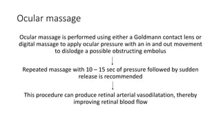 Ocular massage
Ocular massage is performed using either a Goldmann contact lens or
digital massage to apply ocular pressure with an in and out movement
to dislodge a possible obstructing embolus
Repeated massage with 10 – 15 sec of pressure followed by sudden
release is recommended
This procedure can produce retinal arterial vasodilatation, thereby
improving retinal blood flow
 
