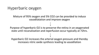 Hyperbaric oxygen
Mixture of 95% oxygen and 5% CO2 can be provided to induce
vasodilatation and improve oxygen
Purpose of hyperbaric O2 is to preserve the retina in an oxygenated
state until recanalization and reperfusion occur typically at 72hrs.
Hyperbaric O2 increases the arterial oxygen pressure and thereby
increases nitric oxide synthesis leading to vasodilation
 