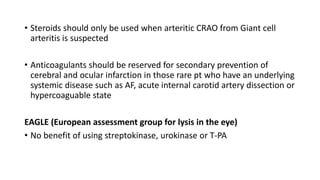 • Steroids should only be used when arteritic CRAO from Giant cell
arteritis is suspected
• Anticoagulants should be reserved for secondary prevention of
cerebral and ocular infarction in those rare pt who have an underlying
systemic disease such as AF, acute internal carotid artery dissection or
hypercoaguable state
EAGLE (European assessment group for lysis in the eye)
• No benefit of using streptokinase, urokinase or T-PA
 