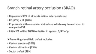 Branch retinal artery occlusion (BRAO)
• Represents 38% of all acute retinal artery occlusion
• RE (60%) > LE (40%)
• Pt presents with monocular vision loss, which may be restricted to
one part of VF
• Initial VA will be 20/40 or better in approx. 3/4th of pt
Presenting visual field defect includes:
• Central scotoma (20%)
• Central altitudinal (13%)
• Sector defect (49%)
 